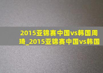 2015亚锦赛中国vs韩国周琦_2015亚锦赛中国vs韩国