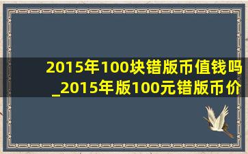 2015年100块错版币值钱吗_2015年版100元错版币价值