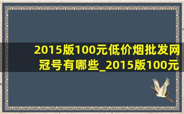 2015版100元(低价烟批发网)冠号有哪些_2015版100元(低价烟批发网)冠号和补号是什么