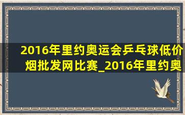 2016年里约奥运会乒乓球(低价烟批发网)比赛_2016年里约奥运会乒乓球(低价烟批发网)