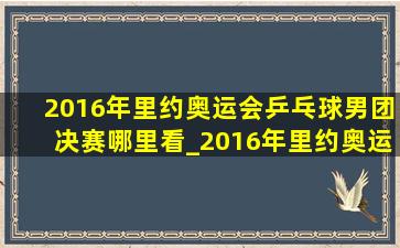 2016年里约奥运会乒乓球男团决赛哪里看_2016年里约奥运会乒乓球男团决赛在哪看