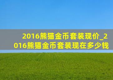 2016熊猫金币套装现价_2016熊猫金币套装现在多少钱