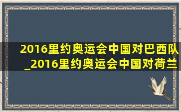 2016里约奥运会中国对巴西队_2016里约奥运会中国对荷兰