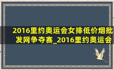 2016里约奥运会女排(低价烟批发网)争夺赛_2016里约奥运会女排(低价烟批发网)是哪个(低价烟批发网)