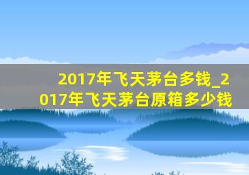 2017年飞天茅台多钱_2017年飞天茅台原箱多少钱