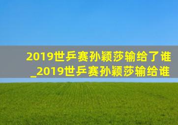 2019世乒赛孙颖莎输给了谁_2019世乒赛孙颖莎输给谁