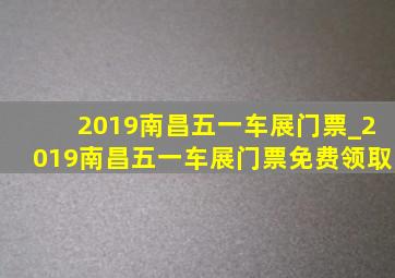 2019南昌五一车展门票_2019南昌五一车展门票免费领取