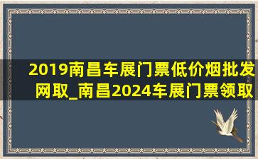 2019南昌车展门票(低价烟批发网)取_南昌2024车展门票领取入口