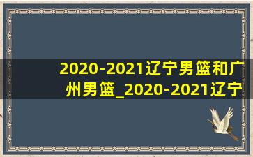 2020-2021辽宁男篮和广州男篮_2020-2021辽宁男篮广州男篮