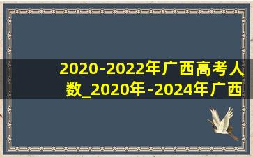 2020-2022年广西高考人数_2020年-2024年广西高考人数