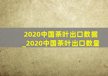 2020中国茶叶出口数据_2020中国茶叶出口数量