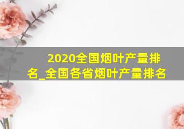 2020全国烟叶产量排名_全国各省烟叶产量排名