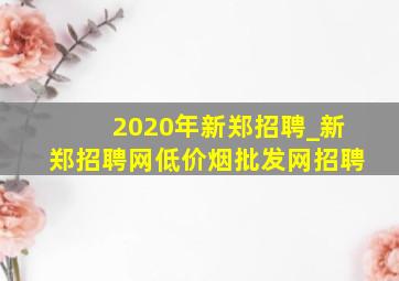 2020年新郑招聘_新郑招聘网(低价烟批发网)招聘