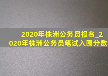 2020年株洲公务员报名_2020年株洲公务员笔试入围分数