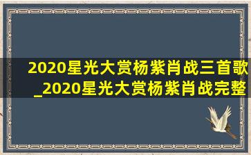 2020星光大赏杨紫肖战三首歌_2020星光大赏杨紫肖战完整版