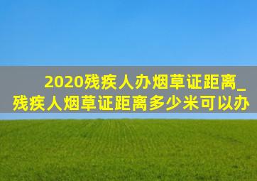 2020残疾人办烟草证距离_残疾人烟草证距离多少米可以办