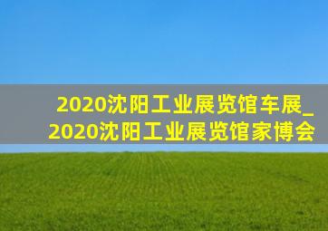 2020沈阳工业展览馆车展_2020沈阳工业展览馆家博会