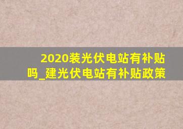 2020装光伏电站有补贴吗_建光伏电站有补贴政策