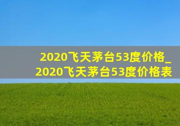 2020飞天茅台53度价格_2020飞天茅台53度价格表