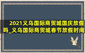 2021义乌国际商贸城国庆放假吗_义乌国际商贸城春节放假时间