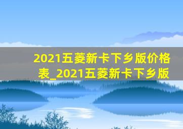 2021五菱新卡下乡版价格表_2021五菱新卡下乡版