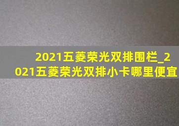 2021五菱荣光双排围栏_2021五菱荣光双排小卡哪里便宜