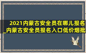 2021内蒙古安全员在哪儿报名_内蒙古安全员报名入口(低价烟批发网)