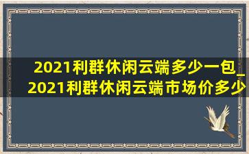 2021利群休闲云端多少一包_2021利群休闲云端市场价多少