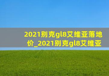 2021别克gl8艾维亚落地价_2021别克gl8艾维亚