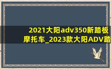 2021大阳adv350新踏板摩托车_2023款大阳ADV踏板摩托车