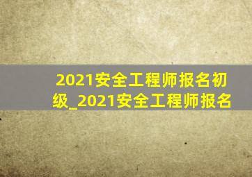 2021安全工程师报名初级_2021安全工程师报名