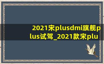 2021宋plusdmi旗舰plus试驾_2021款宋plusdmi混动版的价格