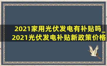 2021家用光伏发电有补贴吗_2021光伏发电补贴新政策价格表