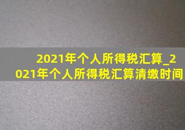 2021年个人所得税汇算_2021年个人所得税汇算清缴时间