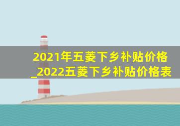 2021年五菱下乡补贴价格_2022五菱下乡补贴价格表