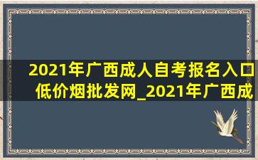 2021年广西成人自考报名入口(低价烟批发网)_2021年广西成人自考报名入口