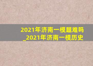 2021年济南一模题难吗_2021年济南一模历史