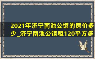 2021年济宁南池公馆的房价多少_济宁南池公馆租120平方多少钱