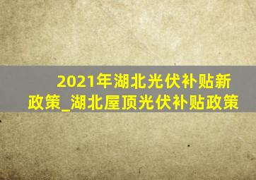 2021年湖北光伏补贴新政策_湖北屋顶光伏补贴政策