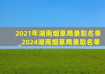 2021年湖南烟草局录取名单_2024湖南烟草局录取名单
