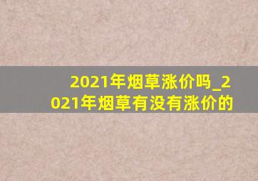 2021年烟草涨价吗_2021年烟草有没有涨价的