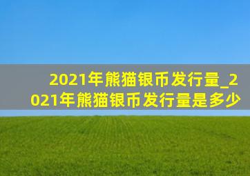 2021年熊猫银币发行量_2021年熊猫银币发行量是多少