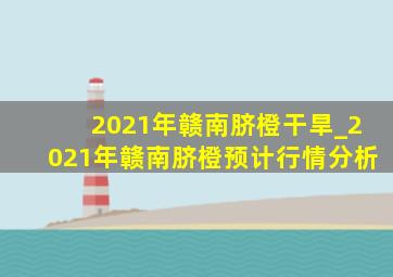 2021年赣南脐橙干旱_2021年赣南脐橙预计行情分析