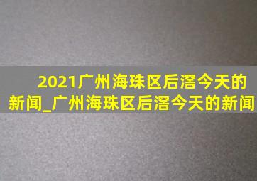 2021广州海珠区后滘今天的新闻_广州海珠区后滘今天的新闻