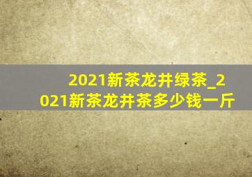 2021新茶龙井绿茶_2021新茶龙井茶多少钱一斤