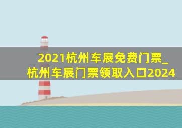 2021杭州车展免费门票_杭州车展门票领取入口2024