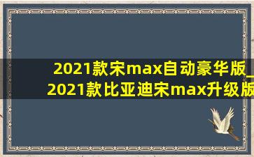 2021款宋max自动豪华版_2021款比亚迪宋max升级版
