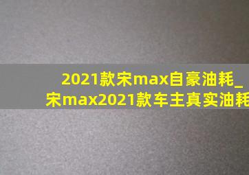 2021款宋max自豪油耗_宋max2021款车主真实油耗