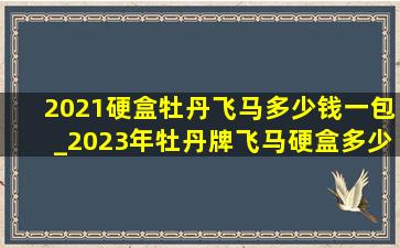 2021硬盒牡丹飞马多少钱一包_2023年牡丹牌飞马硬盒多少钱一包