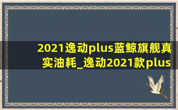 2021逸动plus蓝鲸旗舰真实油耗_逸动2021款plus蓝鲸油耗